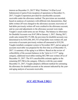 interest on December 31, 2017? Why? Problem 7-4 (Part Level
Submission) (2 parts) From inception of operations to December 31,
2017, Vaughn Corporation provided for uncollectible accounts
receivable under the allowance method. The provisions are recorded,
based on analyses of customers with different risk characteristics. Bad
debts written off were charged to the allowance account; recoveries of
bad debts previously written off were credited to the allowance account,
and no year-end adjustments to the allowance account were made.
Vaughn’s usual credit terms are net 30 days. The balance in Allowance
for Doubtful Accounts was $147,500 at January 1, 2017. During 2017,
credit sales totaled $9,175,300, the provision for doubtful accounts was
determined to be $183,506, $91,753 of bad debts were written off, and
recoveries of accounts previously written off amounted to $19,230.
Vaughn installed a computer system in November 2017, and an aging of
accounts receivable was prepared for the first time as of December 31,
2017. A summary of the aging is as follows. Based on the review of
collectibility of the account balances in the ―prior to 1/1/17‖ aging
category, additional receivables totaling $63,700 were written off as of
December 31, 2017. The 81% uncollectible estimate applies to the
remaining $97,700 in the category. Effective with the year ended
December 31, 2017, Vaughn adopted a different method for estimating
the allowance for doubtful accounts at the amount indicated by the year-
end aging analysis of accounts receivable.
==============================================
ACC 422 Week 2 DQ 1
 