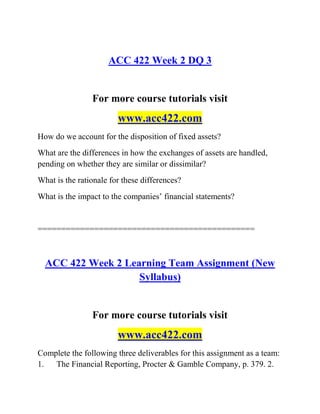 ACC 422 Week 2 DQ 3
For more course tutorials visit
www.acc422.com
How do we account for the disposition of fixed assets?
What are the differences in how the exchanges of assets are handled,
pending on whether they are similar or dissimilar?
What is the rationale for these differences?
What is the impact to the companies’ financial statements?
==============================================
ACC 422 Week 2 Learning Team Assignment (New
Syllabus)
For more course tutorials visit
www.acc422.com
Complete the following three deliverables for this assignment as a team:
1. The Financial Reporting, Procter & Gamble Company, p. 379. 2.
 
