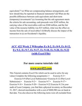 equivalents‖? (c) What are compensating balance arrangements, and
how should they be reported in financial statements? (d) What are the
possible differences between cash equivalents and short-term
(temporary) investments? (e) Assuming that the sale agreement meets
the criteria for sale accounting, cash proceeds were $345 million, the
carrying value of the receivables sold was $360 million, and the fair
value of the recourse liability was $15 million, what was the effect on
income from the sale of receivables? (f) Briefly discuss the impact of the
transaction in (e) on Occidental’s liquidity.
==============================================
ACC 422 Week 2 Wileyplus Ex 8-2, Ex 8-9, Ex 8-12,
Ex 9-2, Ex 9-7, Ex 9-17, Ex 9-18, Ex 9-20, Ex 9-22
(with Excel File)
For more course tutorials visit
www.acc422.com
This Tutorial contains Excel File which can be used to solve for any
values Complete the following assignments i • Exercise 8-2 •
Exercise 8-9 (Part Level Submission) • Exercise 8-12 (Part Level
Submission) • Exercise 9-2 • Exercise 9-7 • Exercise 9-17 •
Exercise 9-18 • Exercise 9-20 • Exercise 9-22 Exercise 8-2 In your
audit of Leon Company, you find that a physical inventory on December
31, 2017, showed merchandise with a cost of $400,500 was on hand at
that date. You also discover the following items were all excluded from
 