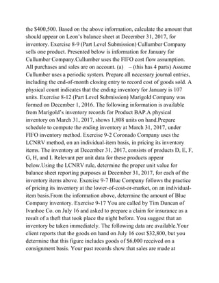 the $400,500. Based on the above information, calculate the amount that
should appear on Leon’s balance sheet at December 31, 2017, for
inventory. Exercise 8-9 (Part Level Submission) Cullumber Company
sells one product. Presented below is information for January for
Cullumber Company.Cullumber uses the FIFO cost flow assumption.
All purchases and sales are on account. (a) – (this has 4 parts) Assume
Cullumber uses a periodic system. Prepare all necessary journal entries,
including the end-of-month closing entry to record cost of goods sold. A
physical count indicates that the ending inventory for January is 107
units. Exercise 8-12 (Part Level Submission) Marigold Company was
formed on December 1, 2016. The following information is available
from Marigold’s inventory records for Product BAP.A physical
inventory on March 31, 2017, shows 1,808 units on hand.Prepare
schedule to compute the ending inventory at March 31, 2017, under
FIFO inventory method. Exercise 9-2 Coronado Company uses the
LCNRV method, on an individual-item basis, in pricing its inventory
items. The inventory at December 31, 2017, consists of products D, E, F,
G, H, and I. Relevant per unit data for these products appear
below.Using the LCNRV rule, determine the proper unit value for
balance sheet reporting purposes at December 31, 2017, for each of the
inventory items above. Exercise 9-7 Blue Company follows the practice
of pricing its inventory at the lower-of-cost-or-market, on an individual-
item basis.From the information above, determine the amount of Blue
Company inventory. Exercise 9-17 You are called by Tim Duncan of
Ivanhoe Co. on July 16 and asked to prepare a claim for insurance as a
result of a theft that took place the night before. You suggest that an
inventory be taken immediately. The following data are available.Your
client reports that the goods on hand on July 16 cost $32,800, but you
determine that this figure includes goods of $6,000 received on a
consignment basis. Your past records show that sales are made at
 