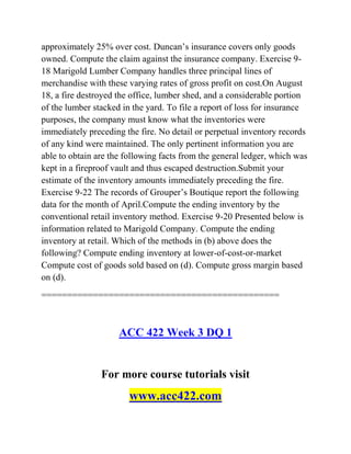 approximately 25% over cost. Duncan’s insurance covers only goods
owned. Compute the claim against the insurance company. Exercise 9-
18 Marigold Lumber Company handles three principal lines of
merchandise with these varying rates of gross profit on cost.On August
18, a fire destroyed the office, lumber shed, and a considerable portion
of the lumber stacked in the yard. To file a report of loss for insurance
purposes, the company must know what the inventories were
immediately preceding the fire. No detail or perpetual inventory records
of any kind were maintained. The only pertinent information you are
able to obtain are the following facts from the general ledger, which was
kept in a fireproof vault and thus escaped destruction.Submit your
estimate of the inventory amounts immediately preceding the fire.
Exercise 9-22 The records of Grouper’s Boutique report the following
data for the month of April.Compute the ending inventory by the
conventional retail inventory method. Exercise 9-20 Presented below is
information related to Marigold Company. Compute the ending
inventory at retail. Which of the methods in (b) above does the
following? Compute ending inventory at lower-of-cost-or-market
Compute cost of goods sold based on (d). Compute gross margin based
on (d).
==============================================
ACC 422 Week 3 DQ 1
For more course tutorials visit
www.acc422.com
 