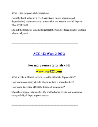 What is the purpose of depreciation?
Does the book value of a fixed asset (cost minus accumulated
depreciation) communicate to a user what the asset is worth? Explain
why or why not.
Should the financial statements reflect the value of fixed assets? Explain
why or why not.
==============================================
ACC 422 Week 3 DQ 2
For more course tutorials visit
www.acc422.com
What are the different methods used to calculate depreciation?
How does a company decide which method it should utilize?
How does its choice affect the financial statements?
Should companies standardize the method of depreciation to enhance
comparability? Explain your answer.
==============================================
 