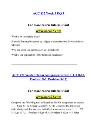 ACC 422 Week 3 DQ 3
For more course tutorials visit
www.acc422.com
What is an intangible asset?
Should all intangible assets be subject to amortization? Explain why or
why not.
Why are some intangible assets not amortized?
What is the implication to the financial statements?
==============================================
ACC 422 Week 3 Team Assignment (Case 3, CA 8-10,
Problem 9-3, Problem 9-13)
For more course tutorials visit
www.acc422.com
Complete the following four deliverables for this assignment as a team:
1. Case 3: The Kroger Company, p. 440 Complete the following
individually and discuss your individual answers as a team: 1. CA
8-10, p. 437 2. Problem 9-3, p. 483 3.Problem 9-13, p. 487 After
 