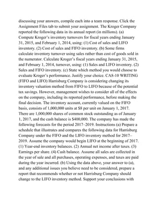 discussing your answers, compile each into a team response. Click the
Assignment Files tab to submit your assignment. The Kroger Company
reported the following data in its annual report (in millions). (a)
Compute Kroger’s inventory turnovers for fiscal years ending January
31, 2015, and February 1, 2014, using: (1) Cost of sales and LIFO
inventory. (2) Cost of sales and FIFO inventory. (b) Some firms
calculate inventory turnover using sales rather than cost of goods sold in
the numerator. Calculate Kroger’s fiscal years ending January 31, 2015,
and February 1, 2014, turnover, using: (1) Sales and LIFO inventory. (2)
Sales and FIFO inventory. (c) State which method you would choose to
evaluate Kroger’s performance. Justify your choice. CA8-10 WRITING
(FIFO and LIFO) Harrisburg Company is considering changing its
inventory valuation method from FIFO to LIFO because of the potential
tax savings. However, management wishes to consider all of the effects
on the company, including its reported performance, before making the
final decision. The inventory account, currently valued on the FIFO
basis, consists of 1,000,000 units at $8 per unit on January 1, 2017.
There are 1,000,000 shares of common stock outstanding as of January
1, 2017, and the cash balance is $400,000. The company has made the
following forecasts for the period 2017–2019. Instructions (a) Prepare a
schedule that illustrates and compares the following data for Harrisburg
Company under the FIFO and the LIFO inventory method for 2017–
2019. Assume the company would begin LIFO at the beginning of 2017.
(1) Year-end inventory balances. (2) Annual net income after taxes. (3)
Earnings per share. (4) Cash balance. Assume all sales are collected in
the year of sale and all purchases, operating expenses, and taxes are paid
during the year incurred. (b) Using the data above, your answer to (a),
and any additional issues you believe need to be considered, prepare a
report that recommends whether or not Harrisburg Company should
change to the LIFO inventory method. Support your conclusions with
 
