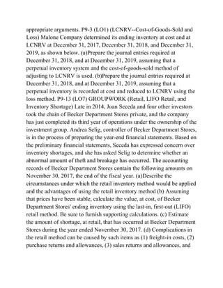 appropriate arguments. P9-3 (LO1) (LCNRV--Cost-of-Goods-Sold and
Loss) Malone Company determined its ending inventory at cost and at
LCNRV at December 31, 2017, December 31, 2018, and December 31,
2019, as shown below. (a)Prepare the journal entries required at
December 31, 2018, and at December 31, 2019, assuming that a
perpetual inventory system and the cost-of-goods-sold method of
adjusting to LCNRV is used. (b)Prepare the journal entries required at
December 31, 2018, and at December 31, 2019, assuming that a
perpetual inventory is recorded at cost and reduced to LCNRV using the
loss method. P9-13 (LO7) GROUPWORK (Retail, LIFO Retail, and
Inventory Shortage) Late in 2014, Joan Seceda and four other investors
took the chain of Becker Department Stores private, and the company
has just completed its third year of operations under the ownership of the
investment group. Andrea Selig, controller of Becker Department Stores,
is in the process of preparing the year-end financial statements. Based on
the preliminary financial statements, Seceda has expressed concern over
inventory shortages, and she has asked Selig to determine whether an
abnormal amount of theft and breakage has occurred. The accounting
records of Becker Department Stores contain the following amounts on
November 30, 2017, the end of the fiscal year. (a)Describe the
circumstances under which the retail inventory method would be applied
and the advantages of using the retail inventory method (b) Assuming
that prices have been stable, calculate the value, at cost, of Becker
Department Stores' ending inventory using the last-in, first-out (LIFO)
retail method. Be sure to furnish supporting calculations. (c) Estimate
the amount of shortage, at retail, that has occurred at Becker Department
Stores during the year ended November 30, 2017. (d) Complications in
the retail method can be caused by such items as (1) freight-in costs, (2)
purchase returns and allowances, (3) sales returns and allowances, and
 