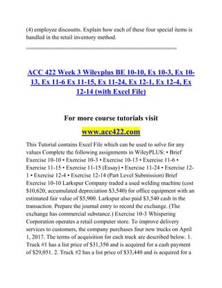 (4) employee discounts. Explain how each of these four special items is
handled in the retail inventory method.
==============================================
ACC 422 Week 3 Wileyplus BE 10-10, Ex 10-3, Ex 10-
13, Ex 11-6 Ex 11-15, Ex 11-24, Ex 12-1, Ex 12-4, Ex
12-14 (with Excel File)
For more course tutorials visit
www.acc422.com
This Tutorial contains Excel File which can be used to solve for any
values Complete the following assignments in WileyPLUS: • Brief
Exercise 10-10 • Exercise 10-3 • Exercise 10-13 • Exercise 11-6 •
Exercise 11-15 • Exercise 11-15 (Essay) • Exercise 11-24 • Exercise 12-
1 • Exercise 12-4 • Exercise 12-14 (Part Level Submission) Brief
Exercise 10-10 Larkspur Company traded a used welding machine (cost
$10,620, accumulated depreciation $3,540) for office equipment with an
estimated fair value of $5,900. Larkspur also paid $3,540 cash in the
transaction. Prepare the journal entry to record the exchange. (The
exchange has commercial substance.) Exercise 10-3 Whispering
Corporation operates a retail computer store. To improve delivery
services to customers, the company purchases four new trucks on April
1, 2017. The terms of acquisition for each truck are described below. 1.
Truck #1 has a list price of $31,350 and is acquired for a cash payment
of $29,051. 2. Truck #2 has a list price of $33,440 and is acquired for a
 