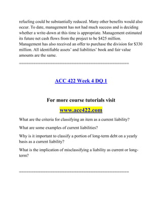 refueling could be substantially reduced. Many other benefits would also
occur. To date, management has not had much success and is deciding
whether a write-down at this time is appropriate. Management estimated
its future net cash flows from the project to be $425 million.
Management has also received an offer to purchase the division for $330
million. All identifiable assets’ and liabilities’ book and fair value
amounts are the same.
==============================================
ACC 422 Week 4 DQ 1
For more course tutorials visit
www.acc422.com
What are the criteria for classifying an item as a current liability?
What are some examples of current liabilities?
Why is it important to classify a portion of long-term debt on a yearly
basis as a current liability?
What is the implication of misclassifying a liability as current or long-
term?
==============================================
 