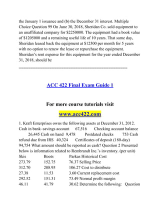 the January 1 issuance and (b) the December 31 interest. Multiple
Choice Question 99 On June 30, 2018, Sheridan Co. sold equipment to
an unaffiliated company for $2250000. The equipment had a book value
of $1205000 and a remaining useful life of 10 years. That same day,
Sheridan leased back the equipment at $12500 per month for 5 years
with no option to renew the lease or repurchase the equipment.
Sheridan’s rent expense for this equipment for the year ended December
31, 2018, should be
==============================================
ACC 422 Final Exam Guide 1
For more course tutorials visit
www.acc422.com
1. Kraft Enterprises owns the following assets at December 31, 2012.
Cash in bank–savings account 67,516 Checking account balance
26,445 Cash on hand 9,478 Postdated checks 753 Cash
refund due from IRS 40,324 Certificates of deposit (180-day)
94,754 What amount should be reported as cash? Question 2 Presented
below is information related to Rembrandt Inc.’s inventory. (per unit)
Skis Boots Parkas Historical Cost
273.79 152.75 76.37 Selling Price
312.70 208.95 106.27 Cost to distribute
27.38 11.53 3.60 Current replacement cost
292.52 151.31 73.49 Normal profit margin
46.11 41.79 30.62 Determine the following: Question
 