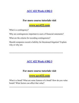 ACC 422 Week 4 DQ 2
For more course tutorials visit
www.acc422.com
What is a contingency?
Why are contingencies important to users of financial statements?
What are the criteria for recording contingencies?
Should companies record a liability for threatened litigation? Explain
why or why not.
==============================================
ACC 422 Week 4 DQ 3
For more course tutorials visit
www.acc422.com
What is a bond? What are some features of a bond? How do you value
bonds? What factors can affect that value?
==============================================
 