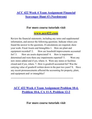 ACC 422 Week 4 Team Assignment Financial
Scavenger Hunt #3 (Nordstrom)
For more course tutorials visit
www.acc422.com
Review the financial statements, including any notes and supplemental
information, and answer the following questions. Indicate where you
found the answer to the questions. If calculations are required, show
your work. Fixed Assets and Intangibles 1. How are plant and
equipment recorded? 2. How are leasehold improvements accounted
for? 3. How are assets depreciated? 4. How is impairment
determined and were there any impairments reported? 5. Were any
new stores added and if yes, where. 6. Were any stores or facilities
closed and if yes, where. 7. How is goodwill accounted for? Was the
carrying value of goodwill written down in the past two years? 8. Have
any recent pronouncements affected the accounting for property, plant,
and equipment and/ or intangibles?
==============================================
ACC 422 Week 4 Team Assignment Problem 10-4,
Problem 10-6, CA 11-5, Problem 12-2
For more course tutorials visit
 