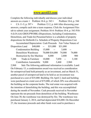 www.acc422.com
Complete the following individually and discuss your individual
answers as a team: • Problem 10-4, p. 543 • Problem 10-6, p. 544
• CA 11-5, p. 597 • Problem 12-2, p. 644 After discussing your
answers, compile each into a team response. Click the Assignment Files
tab to submit your assignment. Problem 10-4- Problem 10-4, p. 543 P10-
4 (LO1,4,6) GROUPWORK (Dispositions, Including Condemnation,
Demolition, and Trade-In) Presented below is a schedule of property
dispositions for Hollerith Co. Schedule of Property Dispositions Cost
Accumulated Depreciation Cash Proceeds Fair Value Nature of
Disposition Land $40,000 -- $31,000 $31,000
Condemnation Building 15,000 -- 3,600 --
Demolition Warehouse 70,000 $16,000 74,000 74,000
Destruction by fire Machine 8,000 2,800 900
7,200 Trade-in Furniture 10,000 7,850 -- 3,100
Contribution Automobile 9,000 3,460 2,960
2,960 Sale The following additional information is available. Land:
On February 15, a condemnation award was received as consideration
for unimproved land held primarily as an investment, and on March 31,
another parcel of unimproved land to be held as an investment was
purchased at a cost of $35,000. Building: On April 2, land and building
were purchased at a total cost of $75,000, of which 20% was allocated to
the building on the corporate books. The real estate was acquired with
the intention of demolishing the building, and this was accomplished
during the month of November. Cash proceeds received in November
represent the net proceeds from demolition of the building. Warehouse:
On June 30, the warehouse was destroyed by fire. The warehouse was
purchased January 2, 2014, and had depreciated $16,000. On December
27, the insurance proceeds and other funds were used to purchase a
 