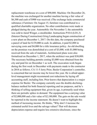 replacement warehouse at a cost of $90,000. Machine: On December 26,
the machine was exchanged for another machine having a fair value of
$6,300 and cash of $900 was received. (The exchange lacks commercial
substance.) Furniture: On August 15, furniture was contributed to a
qualified charitable organization. No other contributions were made or
pledged during the year. Automobile: On November 3, the automobile
was sold to Jared Winger, a stockholder. Instructions P10-6 (LO1,3)
(Interest During Construction) Grieg Landscaping began construction of
a new plant on December 1, 2017. On this date, the company purchased
a parcel of land for $139,000 in cash. In addition, it paid $2,000 in
surveying costs and $4,000 for a title insurance policy. An old dwelling
on the premises was demolished at a cost of $3,000, with $1,000 being
received from the sale of materials. Architectural plans were also
formalized on December 1, 2017, when the architect was paid $30,000.
The necessary building permits costing $3,000 were obtained from the
city and paid for on December 1 as well. The excavation work began
during the first week in December with payments made to the contractor
in 2018 as follows. CA 11-5 Jerry Prior, Beeler Corporation’s controller,
is concerned that net income may be lower this year. He is afraid upper-
level management might recommend cost reductions by laying off
accounting staff, including him. Prior knows that depreciation is a major
expense for Beeler. The company currently uses the double-declining-
balance method for both financial reporting and tax purposes, and he’s
thinking of selling equipment that, given its age, is primarily used when
there are periodic spikes in demand. The equipment has a carrying value
of $2,000,000 and a fair value of $2,180,000. The gain on the sale would
be reported in the income statement. He doesn’t want to highlight this
method of increasing income. He thinks, ―Why don’t I increase the
estimated useful lives and the salvage values? That will decrease
depreciation expense and require less extensive disclosure, since the
 