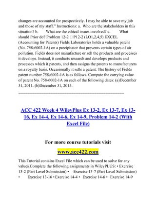 changes are accounted for prospectively. I may be able to save my job
and those of my staff.‖ Instructions: a. Who are the stakeholders in this
situation? b. What are the ethical issues involved? c. What
should Prior do? Problem 12-2 P12-2 (LO1,2,4,5) EXCEL
(Accounting for Patents) Fields Laboratories holds a valuable patent
(No. 758-6002-1A) on a precipitator that prevents certain types of air
pollution. Fields does not manufacture or sell the products and processes
it develops. Instead, it conducts research and develops products and
processes which it patents, and then assigns the patents to manufacturers
on a royalty basis. Occasionally it sells a patent. The history of Fields
patent number 758-6002-1A is as follows. Compute the carrying value
of patent No. 758-6002-1A on each of the following dates: (a)December
31, 2011. (b)December 31, 2015.
==============================================
ACC 422 Week 4 WileyPlus Ex 13-2, Ex 13-7, Ex 13-
16, Ex 14-4, Ex 14-6, Ex 14-9, Problem 14-2 (With
Excel File)
For more course tutorials visit
www.acc422.com
This Tutorial contains Excel File which can be used to solve for any
values Complete the following assignments in WileyPLUS: • Exercise
13-2 (Part Level Submission) • Exercise 13-7 (Part Level Submission)
• Exercise 13-16 •Exercise 14-4 • Exercise 14-6 • Exercise 14-9
 