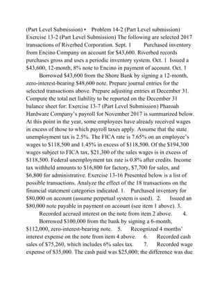 (Part Level Submission) • Problem 14-2 (Part Level submission)
Exercise 13-2 (Part Level Submission) The following are selected 2017
transactions of Riverbed Corporation. Sept. 1 Purchased inventory
from Encino Company on account for $43,600. Riverbed records
purchases gross and uses a periodic inventory system. Oct. 1 Issued a
$43,600, 12-month, 8% note to Encino in payment of account. Oct. 1
Borrowed $43,600 from the Shore Bank by signing a 12-month,
zero-interest-bearing $48,600 note. Prepare journal entries for the
selected transactions above. Prepare adjusting entries at December 31.
Compute the total net liability to be reported on the December 31
balance sheet for: Exercise 13-7 (Part Level Submission) Pharoah
Hardware Company’s payroll for November 2017 is summarized below.
At this point in the year, some employees have already received wages
in excess of those to which payroll taxes apply. Assume that the state
unemployment tax is 2.5%. The FICA rate is 7.65% on an employee’s
wages to $118,500 and 1.45% in excess of $118,500. Of the $194,300
wages subject to FICA tax, $21,300 of the sales wages is in excess of
$118,500. Federal unemployment tax rate is 0.8% after credits. Income
tax withheld amounts to $16,800 for factory, $7,700 for sales, and
$6,800 for administrative. Exercise 13-16 Presented below is a list of
possible transactions. Analyze the effect of the 18 transactions on the
financial statement categories indicated. 1. Purchased inventory for
$80,000 on account (assume perpetual system is used). 2. Issued an
$80,000 note payable in payment on account (see item 1 above). 3.
Recorded accrued interest on the note from item 2 above. 4.
Borrowed $100,000 from the bank by signing a 6-month,
$112,000, zero-interest-bearing note. 5. Recognized 4 months’
interest expense on the note from item 4 above. 6. Recorded cash
sales of $75,260, which includes 6% sales tax. 7. Recorded wage
expense of $35,000. The cash paid was $25,000; the difference was due
 