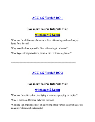 ACC 422 Week 5 DQ 1
For more course tutorials visit
www.acc422.com
What are the differences between a direct-financing and a sales-type
lease for a lessor?
Why would a lessor provide direct-financing to a lessee?
What types of organizations provide direct-financing leases?
==============================================
ACC 422 Week 5 DQ 2
For more course tutorials visit
www.acc422.com
What are the criteria for classifying a lease as operating or capital?
Why is there a difference between the two?
What are the implications of an operating lease versus a capital lease on
an entity’s financial statements?
 