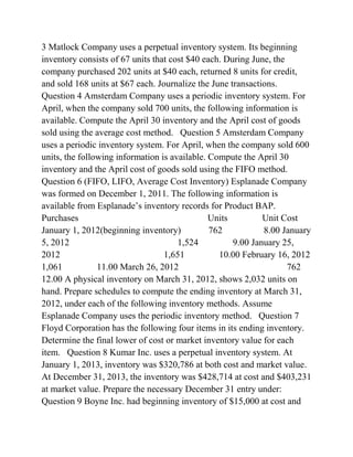 3 Matlock Company uses a perpetual inventory system. Its beginning
inventory consists of 67 units that cost $40 each. During June, the
company purchased 202 units at $40 each, returned 8 units for credit,
and sold 168 units at $67 each. Journalize the June transactions.
Question 4 Amsterdam Company uses a periodic inventory system. For
April, when the company sold 700 units, the following information is
available. Compute the April 30 inventory and the April cost of goods
sold using the average cost method. Question 5 Amsterdam Company
uses a periodic inventory system. For April, when the company sold 600
units, the following information is available. Compute the April 30
inventory and the April cost of goods sold using the FIFO method.
Question 6 (FIFO, LIFO, Average Cost Inventory) Esplanade Company
was formed on December 1, 2011. The following information is
available from Esplanade’s inventory records for Product BAP.
Purchases Units Unit Cost
January 1, 2012(beginning inventory) 762 8.00 January
5, 2012 1,524 9.00 January 25,
2012 1,651 10.00 February 16, 2012
1,061 11.00 March 26, 2012 762
12.00 A physical inventory on March 31, 2012, shows 2,032 units on
hand. Prepare schedules to compute the ending inventory at March 31,
2012, under each of the following inventory methods. Assume
Esplanade Company uses the periodic inventory method. Question 7
Floyd Corporation has the following four items in its ending inventory.
Determine the final lower of cost or market inventory value for each
item. Question 8 Kumar Inc. uses a perpetual inventory system. At
January 1, 2013, inventory was $320,786 at both cost and market value.
At December 31, 2013, the inventory was $428,714 at cost and $403,231
at market value. Prepare the necessary December 31 entry under:
Question 9 Boyne Inc. had beginning inventory of $15,000 at cost and
 