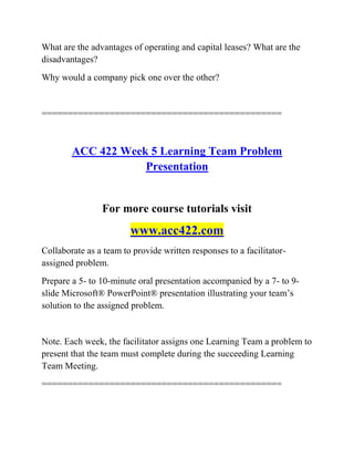 What are the advantages of operating and capital leases? What are the
disadvantages?
Why would a company pick one over the other?
==============================================
ACC 422 Week 5 Learning Team Problem
Presentation
For more course tutorials visit
www.acc422.com
Collaborate as a team to provide written responses to a facilitator-
assigned problem.
Prepare a 5- to 10-minute oral presentation accompanied by a 7- to 9-
slide Microsoft® PowerPoint® presentation illustrating your team’s
solution to the assigned problem.
Note. Each week, the facilitator assigns one Learning Team a problem to
present that the team must complete during the succeeding Learning
Team Meeting.
==============================================
 
