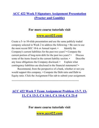 ACC 422 Week 5 Signature Assignment Presentation
(Procter and Gamble)
For more course tutorials visit
www.acc422.com
Create a 5- to 10-slide presentation and use the same publicly traded
company selected in Week 2 to address the following: • Be sure to use
the most recent SEC 10-k or Annual report. • Identify the
Company's current liabilities for the past two years? • Compare the
current portion of long-term debt for the past two years? • Discuss
some of the items found in the current liability section. • Describe
any lease obligations the Company disclosed. • Explain what
contingency liabilities are disclosed in the financial statements? •
Recommend, from the perspective of a bank, whether or not you
would support this company. • Compute the Debt ratio and Debt to
Equity ratio. Click the Assignment Files tab to submit your assignment.
==============================================
ACC 422 Week 5 Team Assignment Problem 13-7, 13-
11, CA 13-3, CA 14-1, CA 14-4, CA 21-4
For more course tutorials visit
www.acc422.com
 