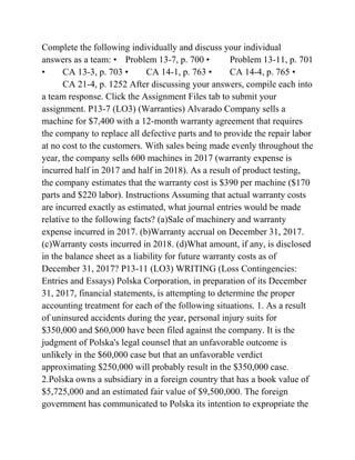 Complete the following individually and discuss your individual
answers as a team: • Problem 13-7, p. 700 • Problem 13-11, p. 701
• CA 13-3, p. 703 • CA 14-1, p. 763 • CA 14-4, p. 765 •
CA 21-4, p. 1252 After discussing your answers, compile each into
a team response. Click the Assignment Files tab to submit your
assignment. P13-7 (LO3) (Warranties) Alvarado Company sells a
machine for $7,400 with a 12-month warranty agreement that requires
the company to replace all defective parts and to provide the repair labor
at no cost to the customers. With sales being made evenly throughout the
year, the company sells 600 machines in 2017 (warranty expense is
incurred half in 2017 and half in 2018). As a result of product testing,
the company estimates that the warranty cost is $390 per machine ($170
parts and $220 labor). Instructions Assuming that actual warranty costs
are incurred exactly as estimated, what journal entries would be made
relative to the following facts? (a)Sale of machinery and warranty
expense incurred in 2017. (b)Warranty accrual on December 31, 2017.
(c)Warranty costs incurred in 2018. (d)What amount, if any, is disclosed
in the balance sheet as a liability for future warranty costs as of
December 31, 2017? P13-11 (LO3) WRITING (Loss Contingencies:
Entries and Essays) Polska Corporation, in preparation of its December
31, 2017, financial statements, is attempting to determine the proper
accounting treatment for each of the following situations. 1. As a result
of uninsured accidents during the year, personal injury suits for
$350,000 and $60,000 have been filed against the company. It is the
judgment of Polska's legal counsel that an unfavorable outcome is
unlikely in the $60,000 case but that an unfavorable verdict
approximating $250,000 will probably result in the $350,000 case.
2.Polska owns a subsidiary in a foreign country that has a book value of
$5,725,000 and an estimated fair value of $9,500,000. The foreign
government has communicated to Polska its intention to expropriate the
 
