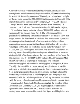 Corporation issues common stock to the public in January and that
management intends to entirely liquidate the $10,000,000 debt maturing
in March 2018 with the proceeds of this equity securities issue. In light
of these events, should the $10,000,000 debt maturing in March 2018 be
included in current liabilities at December 31, 2017? CA14-1 (Bond
Theory: Balance Sheet Presentations, Interest Rate, Premium) On
January 1, 2017, Nichols Company issued for $1,085,800 its 20-year,
11% bonds that have a maturity value of $1,000,000 and pay interest
semiannually on January 1 and July 1. The following are three
presentations of the long-term liability section of the balance sheet that
might be used for these bonds at the issue date. Instructions (a)Discuss
the conceptual merit(s) of each of the date-of-issue balance sheet
presentations shown above for these bonds. (b)Explain why investors
would pay $1,085,800 for bonds that have a maturity value of only
$1,000,000. (c)Assuming that a discount rate is needed to compute the
carrying value of the obligations arising from a bond issue at any date
during the life of the bonds, discuss the conceptual merit(s) of using for
this purpose: CA14-4 WRITING (Off-Balance-Sheet Financing) Matt
Ryan Corporation is interested in building its own soda can
manufacturing plant adjacent to its existing plant in Partyville, Kansas.
The objective would be to ensure a steady supply of cans at a stable
price and to minimize transportation costs. However, the company has
been experiencing some financial problems and has been reluctant to
borrow any additional cash to fund the project. The company is not
concerned with the cash flow problems of making payments, but rather
with the impact of adding additional long-term debt to its balance sheet.
The president of Ryan, Andy Newlin, approached the president of the
Aluminum Can Company (ACC), its major supplier, to see if some
agreement could be reached. ACC was anxious to work out an
arrangement, since it seemed inevitable that Ryan would begin its own
 