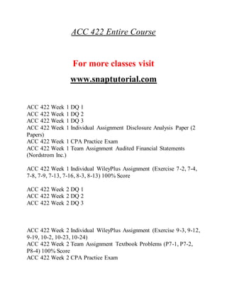 ACC 422 Entire Course
For more classes visit
www.snaptutorial.com
ACC 422 Week 1 DQ 1
ACC 422 Week 1 DQ 2
ACC 422 Week 1 DQ 3
ACC 422 Week 1 Individual Assignment Disclosure Analysis Paper (2
Papers)
ACC 422 Week 1 CPA Practice Exam
ACC 422 Week 1 Team Assignment Audited Financial Statements
(Nordstrom Inc.)
ACC 422 Week 1 Individual WileyPlus Assignment (Exercise 7-2, 7-4,
7-8, 7-9, 7-13, 7-16, 8-3, 8-13) 100% Score
ACC 422 Week 2 DQ 1
ACC 422 Week 2 DQ 2
ACC 422 Week 2 DQ 3
ACC 422 Week 2 Individual WileyPlus Assignment (Exercise 9-3, 9-12,
9-19, 10-2, 10-23, 10-24)
ACC 422 Week 2 Team Assignment Textbook Problems (P7-1, P7-2,
P8-4) 100% Score
ACC 422 Week 2 CPA Practice Exam
 