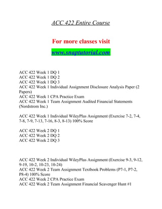 ACC 422 Entire Course
For more classes visit
www.snaptutorial.com
ACC 422 Week 1 DQ 1
ACC 422 Week 1 DQ 2
ACC 422 Week 1 DQ 3
ACC 422 Week 1 Individual Assignment Disclosure Analysis Paper (2
Papers)
ACC 422 Week 1 CPA Practice Exam
ACC 422 Week 1 Team Assignment Audited Financial Statements
(Nordstrom Inc.)
ACC 422 Week 1 Individual WileyPlus Assignment (Exercise 7-2, 7-4,
7-8, 7-9, 7-13, 7-16, 8-3, 8-13) 100% Score
ACC 422 Week 2 DQ 1
ACC 422 Week 2 DQ 2
ACC 422 Week 2 DQ 3
ACC 422 Week 2 Individual WileyPlus Assignment (Exercise 9-3, 9-12,
9-19, 10-2, 10-23, 10-24)
ACC 422 Week 2 Team Assignment Textbook Problems (P7-1, P7-2,
P8-4) 100% Score
ACC 422 Week 2 CPA Practice Exam
ACC 422 Week 2 Team Assignment Financial Scavenger Hunt #1
 