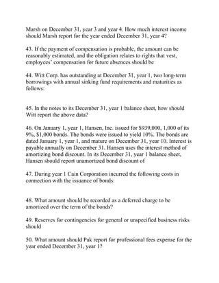 Marsh on December 31, year 3 and year 4. How much interest income
should Marsh report for the year ended December 31, year 4?
43. If the payment of compensation is probable, the amount can be
reasonably estimated, and the obligation relates to rights that vest,
employees’ compensation for future absences should be
44. Witt Corp. has outstanding at December 31, year 1, two long-term
borrowings with annual sinking fund requirements and maturities as
follows:
45. In the notes to its December 31, year 1 balance sheet, how should
Witt report the above data?
46. On January 1, year 1, Hansen, Inc. issued for $939,000, 1,000 of its
9%, $1,000 bonds. The bonds were issued to yield 10%. The bonds are
dated January 1, year 1, and mature on December 31, year 10. Interest is
payable annually on December 31. Hansen uses the interest method of
amortizing bond discount. In its December 31, year 1 balance sheet,
Hansen should report unamortized bond discount of
47. During year 1 Cain Corporation incurred the following costs in
connection with the issuance of bonds:
48. What amount should be recorded as a deferred charge to be
amortized over the term of the bonds?
49. Reserves for contingencies for general or unspecified business risks
should
50. What amount should Pak report for professional fees expense for the
year ended December 31, year 1?
 