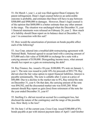 51. On March 1, year 1, a suit was filed against Dean Company for
patent infringement. Dean’s legal counsel believes an unfavorable
outcome is probable, and estimates that Dean will have to pay between
$500,000 and $900,000 in damages. However, Dean’s legal counsel is
of the opinion that $600,000 is a better estimate than any other amount
in the range. The situation was unchanged when the December 31, year
1 financial statements were released on February 24, year 2. How much
of a liability should Dean report on its balance sheet at December 31,
year 1 in connection with this suit?
52. How would the amortization of premium on bonds payable affect
each of the following?
53. Ace Corp. entered into a troubled debt restructuring agreement with
National Bank. National agreed to accept land with a carrying amount of
$75,000 and a fair value of $100,000 in exchange for a note with a
carrying amount of $150,000. Disregarding income taxes, what amount
should Ace report as a gain on restructuring the debt?
54. Ray Finance, Inc. issued a 10-year, $100,000, 9% note on January 1,
year 1. The note was issued to yield 10% for proceeds of $93,770. Ray
did not elect the fair value option to report financial liabilities. Interest is
payable semiannually. The note is callable after 2 years at a price of
$96,000. Due to a decline in the market rate to 8%, Ray retired the note
on December 31, year 6. On that date, the carrying amount of the note
was $94,582, and the discounted market rate was $105,280. What
amount should Ray report as gain (loss) from retirement of the note for
the year ended December 31, year 6?
55. Snelling Co. did not record an accrual for a contingent loss, but
disclosed the nature of the contingency and the range of the possible
loss. How likely is the loss?
56. On June 1 of the current year, Cross Corp. issued $300,000 of 8%
bonds payable at par with interest payment dates of April 1 and October
 