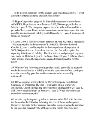 1. In its income statement for the current year ended December 31, what
amount of interest expense should Cross report?
57. Hope Corporation prepares its financial statements in accordance
with IFRS. Hope intends to refinance a $500,000 note payable due on
March 1, year 2. The company expects the note to be refinanced for a
period of five years. Under what circumstances can Hope report the note
payable as a noncurrent liability on its December 31, year 1 statement of
financial position?
58. Arno Corp.’s liability account balances at June 30, year 2, included a
10% note payable in the amount of $1,800,000. The note is dated
October 1, year 1, and is payable in three equal annual payments of
$600,000 plus interest. Arno does not elect the fair value option for
reporting this financial liability. The first interest and principal payment
was made on October 1, year 2. In Arno’s June 30, year 3 balance sheet,
what amount should be reported as accrued interest payable for this
note?
59. Which of the following contingencies should generally be accrued
on the balance sheet as a liability when the occurrence of the contingent
event is reasonably possible and its amount can be reasonably
estimated?
60. Office supplies were ordered by Dwyer Company from Orcutt
Company on December 15, year 1. The terms of sale were FOB
destination. Orcutt shipped the office supplies on December 28, year 1,
and Dwyer received them on January 3, year 2. When should Dwyer
record the account payable?
61. A state requires quarterly sales tax returns to be filed with the sales
tax bureau by the 20th day following the end of the calendar quarter.
However, the state further requires that sales taxes collected be remitted
to the sales tax bureau by the 20th day of the month following any
 