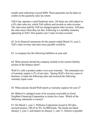 month such collections exceed $500. These payments can be taken as
credits on the quarterly sales tax return.
Taft Corp. operates a retail hardware store. All items are sold subject to
a 6% state sales tax, which Taft collects and records as sales revenue.
The sales taxes paid by Taft are charged against sales revenue. Taft pays
the sales taxes when they are due. Following is a monthly summary
appearing in Taft’s first quarter year 2 sales revenue account:
62. In its financial statements for the quarter ended March 31, year 2,
Taft’s sales revenue and sales taxes payable would be
63. A company has the following liabilities at year-end:
64. What amount should the company include in the current liability
section of the balance sheet?
Wall Co. sells a product under a two-year warranty. The estimated cost
of warranty repairs is 2% of net sales. During Wall’s first two years in
business, it made the following sales and incurred the following
warranty repair costs:
65. What amount should Wall report as warranty expense for year 2?
66. Milton Co. pledged some of its accounts receivable to Good
Neighbor Financing Corporation in return for a loan. Which of the
following statements is correct?
67. On March 1, year 1, Williams Corporation issued at 103 plus
accrued interest, 100 of its 9%, $1,000 bonds. The bonds are dated
January 1, year 1, and mature on January 1, year 11. Interest is payable
 