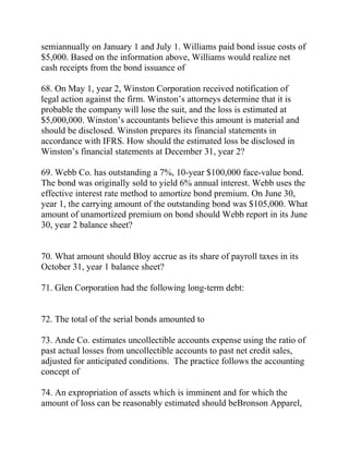 semiannually on January 1 and July 1. Williams paid bond issue costs of
$5,000. Based on the information above, Williams would realize net
cash receipts from the bond issuance of
68. On May 1, year 2, Winston Corporation received notification of
legal action against the firm. Winston’s attorneys determine that it is
probable the company will lose the suit, and the loss is estimated at
$5,000,000. Winston’s accountants believe this amount is material and
should be disclosed. Winston prepares its financial statements in
accordance with IFRS. How should the estimated loss be disclosed in
Winston’s financial statements at December 31, year 2?
69. Webb Co. has outstanding a 7%, 10-year $100,000 face-value bond.
The bond was originally sold to yield 6% annual interest. Webb uses the
effective interest rate method to amortize bond premium. On June 30,
year 1, the carrying amount of the outstanding bond was $105,000. What
amount of unamortized premium on bond should Webb report in its June
30, year 2 balance sheet?
70. What amount should Bloy accrue as its share of payroll taxes in its
October 31, year 1 balance sheet?
71. Glen Corporation had the following long-term debt:
72. The total of the serial bonds amounted to
73. Ande Co. estimates uncollectible accounts expense using the ratio of
past actual losses from uncollectible accounts to past net credit sales,
adjusted for anticipated conditions. The practice follows the accounting
concept of
74. An expropriation of assets which is imminent and for which the
amount of loss can be reasonably estimated should beBronson Apparel,
 