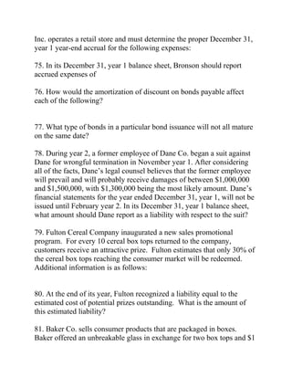 Inc. operates a retail store and must determine the proper December 31,
year 1 year-end accrual for the following expenses:
75. In its December 31, year 1 balance sheet, Bronson should report
accrued expenses of
76. How would the amortization of discount on bonds payable affect
each of the following?
77. What type of bonds in a particular bond issuance will not all mature
on the same date?
78. During year 2, a former employee of Dane Co. began a suit against
Dane for wrongful termination in November year 1. After considering
all of the facts, Dane’s legal counsel believes that the former employee
will prevail and will probably receive damages of between $1,000,000
and $1,500,000, with $1,300,000 being the most likely amount. Dane’s
financial statements for the year ended December 31, year 1, will not be
issued until February year 2. In its December 31, year 1 balance sheet,
what amount should Dane report as a liability with respect to the suit?
79. Fulton Cereal Company inaugurated a new sales promotional
program. For every 10 cereal box tops returned to the company,
customers receive an attractive prize. Fulton estimates that only 30% of
the cereal box tops reaching the consumer market will be redeemed.
Additional information is as follows:
80. At the end of its year, Fulton recognized a liability equal to the
estimated cost of potential prizes outstanding. What is the amount of
this estimated liability?
81. Baker Co. sells consumer products that are packaged in boxes.
Baker offered an unbreakable glass in exchange for two box tops and $1
 