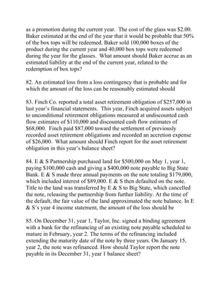 as a promotion during the current year. The cost of the glass was $2.00.
Baker estimated at the end of the year that it would be probable that 50%
of the box tops will be redeemed. Baker sold 100,000 boxes of the
product during the current year and 40,000 box tops were redeemed
during the year for the glasses. What amount should Baker accrue as an
estimated liability at the end of the current year, related to the
redemption of box tops?
82. An estimated loss from a loss contingency that is probable and for
which the amount of the loss can be reasonably estimated should
83. Finch Co. reported a total asset retirement obligation of $257,000 in
last year’s financial statements. This year, Finch acquired assets subject
to unconditional retirement obligations measured at undiscounted cash
flow estimates of $110,000 and discounted cash flow estimates of
$68,000. Finch paid $87,000 toward the settlement of previously
recorded asset retirement obligations and recorded an accretion expense
of $26,000. What amount should Finch report for the asset retirement
obligation in this year’s balance sheet?
84. E & S Partnership purchased land for $500,000 on May 1, year 1,
paying $100,000 cash and giving a $400,000 note payable to Big State
Bank. E & S made three annual payments on the note totaling $179,000,
which included interest of $89,000. E & S then defaulted on the note.
Title to the land was transferred by E & S to Big State, which cancelled
the note, releasing the partnership from further liability. At the time of
the default, the fair value of the land approximated the note balance. In E
& S’s year 4 income statement, the amount of the loss should be
85. On December 31, year 1, Taylor, Inc. signed a binding agreement
with a bank for the refinancing of an existing note payable scheduled to
mature in February, year 2. The terms of the refinancing included
extending the maturity date of the note by three years. On January 15,
year 2, the note was refinanced. How should Taylor report the note
payable in its December 31, year 1 balance sheet?
 