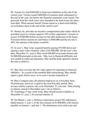 90. Verona Co. had $500,000 in short-term liabilities at the end of the
current year. Verona issued $400,000 of common stock subsequent to
the end of the year, but before the financial statements were issued. The
proceeds from the stock issue were intended to be used to pay the short-
term debt. What amount should Verona report as a short-term liability
on its balance sheet at the end of the current year?
91. Strand, Inc. provides an incentive compensation plan under which its
president receives a bonus equal to 10% of the corporation’s income in
excess of $200,000 before income tax but after deduction of the bonus.
If income before income tax and bonus is $640,000 and the tax rate is
40%, the amount of the bonus would be
92. In year 1, May Corp. acquired land by paying $75,000 down and
signing a note with a maturity value of $1,000,000. On the note’s due
date, December 31, year 6, May owed $40,000 of accrued interest and
$1,000,000 principal on the note. May was in financial difficulty and
was unable to make any payments. May and the bank agreed to amend
the note as follows:
93. May does not elect the fair value option for reporting its financial
liabilities. As a result of the troubled debt restructuring, May should
report a gain, before taxes, in its year 6 income statement of
94. Bloy Company pays all salaried employees on a biweekly basis.
Overtime pay, however, is paid in the next biweekly period. Bloy
accrues salaries expense only at its December 31 year-end. Data relating
to salaries earned in December year 1 are as follows:
95. Assuming a 5-day work week, Bloy should record a liability at
December 31, year 1, for accrued salaries of
96. On March 1, year 1, Harbour Corporation issued 10% debentures
dated January 1, year 1, in the face amount of $1,000,000, with interest
payable on January 1 and July 1. The debentures were sold at par and
 