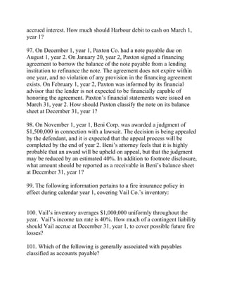 accrued interest. How much should Harbour debit to cash on March 1,
year 1?
97. On December 1, year 1, Paxton Co. had a note payable due on
August 1, year 2. On January 20, year 2, Paxton signed a financing
agreement to borrow the balance of the note payable from a lending
institution to refinance the note. The agreement does not expire within
one year, and no violation of any provision in the financing agreement
exists. On February 1, year 2, Paxton was informed by its financial
advisor that the lender is not expected to be financially capable of
honoring the agreement. Paxton’s financial statements were issued on
March 31, year 2. How should Paxton classify the note on its balance
sheet at December 31, year 1?
98. On November 1, year 1, Beni Corp. was awarded a judgment of
$1,500,000 in connection with a lawsuit. The decision is being appealed
by the defendant, and it is expected that the appeal process will be
completed by the end of year 2. Beni’s attorney feels that it is highly
probable that an award will be upheld on appeal, but that the judgment
may be reduced by an estimated 40%. In addition to footnote disclosure,
what amount should be reported as a receivable in Beni’s balance sheet
at December 31, year 1?
99. The following information pertains to a fire insurance policy in
effect during calendar year 1, covering Vail Co.’s inventory:
100. Vail’s inventory averages $1,000,000 uniformly throughout the
year. Vail’s income tax rate is 40%. How much of a contingent liability
should Vail accrue at December 31, year 1, to cover possible future fire
losses?
101. Which of the following is generally associated with payables
classified as accounts payable?
 