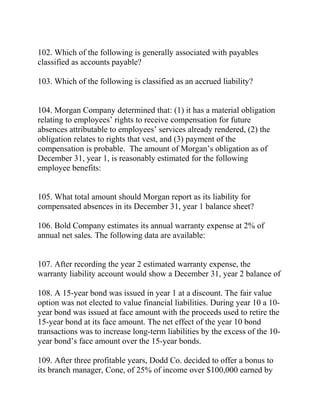 102. Which of the following is generally associated with payables
classified as accounts payable?
103. Which of the following is classified as an accrued liability?
104. Morgan Company determined that: (1) it has a material obligation
relating to employees’ rights to receive compensation for future
absences attributable to employees’ services already rendered, (2) the
obligation relates to rights that vest, and (3) payment of the
compensation is probable. The amount of Morgan’s obligation as of
December 31, year 1, is reasonably estimated for the following
employee benefits:
105. What total amount should Morgan report as its liability for
compensated absences in its December 31, year 1 balance sheet?
106. Bold Company estimates its annual warranty expense at 2% of
annual net sales. The following data are available:
107. After recording the year 2 estimated warranty expense, the
warranty liability account would show a December 31, year 2 balance of
108. A 15-year bond was issued in year 1 at a discount. The fair value
option was not elected to value financial liabilities. During year 10 a 10-
year bond was issued at face amount with the proceeds used to retire the
15-year bond at its face amount. The net effect of the year 10 bond
transactions was to increase long-term liabilities by the excess of the 10-
year bond’s face amount over the 15-year bonds.
109. After three profitable years, Dodd Co. decided to offer a bonus to
its branch manager, Cone, of 25% of income over $100,000 earned by
 