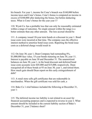 his branch. For year 1, income for Cone’s branch was $160,000 before
income taxes and Cone’s bonus. Cone’s bonus is computed on income in
excess of $100,000 after deducting the bonus, but before deducting
taxes. What is Cone’s bonus for the year year 1?
110. Wyatt Co. has a probable loss that can only be reasonably estimated
within a range of outcomes. No single amount within the range is a
better estimate than any other amount. The loss accrual should be
111. A company issued 10-year term bonds at a discount in year 1. Bond
issue costs were incurred at that time. The company uses the effective
interest method to amortize bond issue costs. Reporting the bond issue
costs as a deferred charge would result in
112. On June 30, year 1, Dean Company had outstanding 8%,
$1,000,000 face value, 15-year bonds maturing on June 30, year 11.
Interest is payable on June 30 and December 31. The unamortized
balances on June 30, year 1, in the bond discount and deferred bond
issue costs accounts were $45,000 and $15,000, respectively. Dean
reacquired all of these bonds at 93 on June 30, year 1, and retired them.
How much gain should Dean report on this early extinguishment of
debt?
113. A retail store sells gift certificates that are redeemable in
merchandise. When the gift certificate was sold for cash, a
114. Bake Co.’s trial balance included the following at December 31,
year 1:
115. The deferred income tax liability is not related to an asset for
financial accounting purposes and is expected to reverse in year 2. What
amount should be included in the current liability section of Bake’s
December 31, year 2 balance sheet?
 