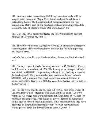 116. In open market transactions, Oak Corp. simultaneously sold its
long-term investment in Maple Corp. bonds and purchased its own
outstanding bonds. The broker remitted the net cash from the two
transactions. Oak’s gain on the purchase of its own bonds exceeded its
loss on the sale of Maple’s bonds. Oak should report the
117. Gar, Inc.’s trial balance reflected the following liability account
balances at December 31, year 1:
118. The deferred income tax liability is based on temporary differences
stemming from different depreciation methods for financial reporting
and income taxes.
In Gar’s December 31, year 1 balance sheet, the current liabilities total
was
119. On July 1, year 1, Cody Company obtained a $2,000,000, 180-day
bank loan at an annual rate of 12%. The loan agreement requires Cody
to maintain a $400,000 compensating balance in its checking account at
the lending bank. Cody would otherwise maintain a balance of only
$200,000 in this account. The checking account earns interest at an
annual rate of 6%. Based on a 360-day year, the effective interest rate on
the borrowing is
120. For the week ended June 30, year 1, Free Co. paid gross wages of
$20,000, from which federal income taxes of $2,500 and FICA were
withheld. All wages paid were subject to FICA tax rates of 7% each for
employer and employee. Free makes all payroll-related disbursements
from a special payroll checking account. What amount should Free have
deposited in the payroll checking account to cover net payroll and
related payroll taxes for the week ended June 30, year 1?
 