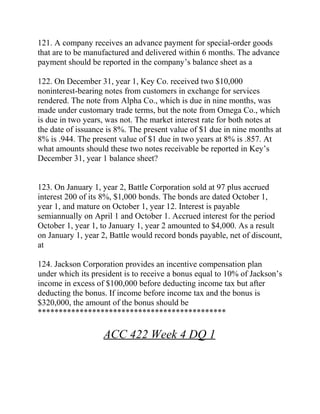121. A company receives an advance payment for special-order goods
that are to be manufactured and delivered within 6 months. The advance
payment should be reported in the company’s balance sheet as a
122. On December 31, year 1, Key Co. received two $10,000
noninterest-bearing notes from customers in exchange for services
rendered. The note from Alpha Co., which is due in nine months, was
made under customary trade terms, but the note from Omega Co., which
is due in two years, was not. The market interest rate for both notes at
the date of issuance is 8%. The present value of $1 due in nine months at
8% is .944. The present value of $1 due in two years at 8% is .857. At
what amounts should these two notes receivable be reported in Key’s
December 31, year 1 balance sheet?
123. On January 1, year 2, Battle Corporation sold at 97 plus accrued
interest 200 of its 8%, $1,000 bonds. The bonds are dated October 1,
year 1, and mature on October 1, year 12. Interest is payable
semiannually on April 1 and October 1. Accrued interest for the period
October 1, year 1, to January 1, year 2 amounted to $4,000. As a result
on January 1, year 2, Battle would record bonds payable, net of discount,
at
124. Jackson Corporation provides an incentive compensation plan
under which its president is to receive a bonus equal to 10% of Jackson’s
income in excess of $100,000 before deducting income tax but after
deducting the bonus. If income before income tax and the bonus is
$320,000, the amount of the bonus should be
*********************************************
ACC 422 Week 4 DQ 1
 