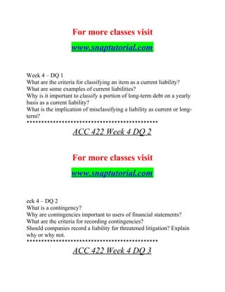 For more classes visit
www.snaptutorial.com
Week 4 – DQ 1
What are the criteria for classifying an item as a current liability?
What are some examples of current liabilities?
Why is it important to classify a portion of long-term debt on a yearly
basis as a current liability?
What is the implication of misclassifying a liability as current or long-
term?
*********************************************
ACC 422 Week 4 DQ 2
For more classes visit
www.snaptutorial.com
eek 4 – DQ 2
What is a contingency?
Why are contingencies important to users of financial statements?
What are the criteria for recording contingencies?
Should companies record a liability for threatened litigation? Explain
why or why not.
*********************************************
ACC 422 Week 4 DQ 3
 