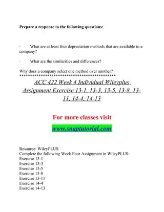 Prepare a response to the following questions:
· What are at least four depreciation methods that are available to a
company?
· What are the similarities and differences?
Why does a company select one method over another?
*********************************************
ACC 422 Week 4 Individual Wileyplus
Assignment Exercise 13-1, 13-3, 13-5, 13-8, 13-
11, 14-4, 14-13
For more classes visit
www.snaptutorial.com
Resource: WileyPLUS
Complete the following Week Four Assignment in WileyPLUS:
Exercise 13-1
Exercise 13-3
Exercise 13-5
Exercise 13-8
Exercise 13-11
Exercise 14-4
Exercise 14-13
 