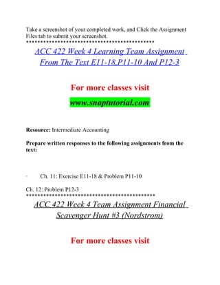 Take a screenshot of your completed work, and Click the Assignment
Files tab to submit your screenshot.
*********************************************
ACC 422 Week 4 Learning Team Assignment
From The Text E11-18,P11-10 And P12-3
For more classes visit
www.snaptutorial.com
Resource: Intermediate Accounting
Prepare written responses to the following assignments from the
text:
· Ch. 11: Exercise E11-18 & Problem P11-10
Ch. 12: Problem P12-3
*********************************************
ACC 422 Week 4 Team Assignment Financial
Scavenger Hunt #3 (Nordstrom)
For more classes visit
 