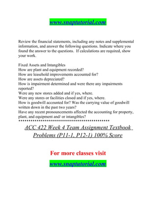 www.snaptutorial.com
Review the financial statements, including any notes and supplemental
information, and answer the following questions. Indicate where you
found the answer to the questions. If calculations are required, show
your work.
Fixed Assets and Intangibles
How are plant and equipment recorded?
How are leasehold improvements accounted for?
How are assets depreciated?
How is impairment determined and were there any impairments
reported?
Were any new stores added and if yes, where.
Were any stores or facilities closed and if yes, where.
How is goodwill accounted for? Was the carrying value of goodwill
written down in the past two years?
Have any recent pronouncements affected the accounting for property,
plant, and equipment and/ or intangibles?
*********************************************
ACC 422 Week 4 Team Assignment Textbook
Problems (P11-1, P12-1) 100% Score
For more classes visit
www.snaptutorial.com
 