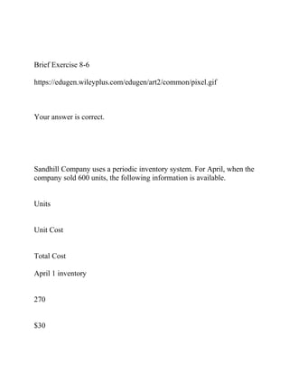 Brief Exercise 8-6
https://edugen.wileyplus.com/edugen/art2/common/pixel.gif
Your answer is correct.
Sandhill Company uses a periodic inventory system. For April, when the
company sold 600 units, the following information is available.
Units
Unit Cost
Total Cost
April 1 inventory
270
$30
 