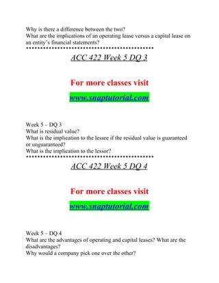 Why is there a difference between the two?
What are the implications of an operating lease versus a capital lease on
an entity’s financial statements?
*********************************************
ACC 422 Week 5 DQ 3
For more classes visit
www.snaptutorial.com
Week 5 – DQ 3
What is residual value?
What is the implication to the lessee if the residual value is guaranteed
or unguaranteed?
What is the implication to the lessor?
*********************************************
ACC 422 Week 5 DQ 4
For more classes visit
www.snaptutorial.com
Week 5 – DQ 4
What are the advantages of operating and capital leases? What are the
disadvantages?
Why would a company pick one over the other?
 