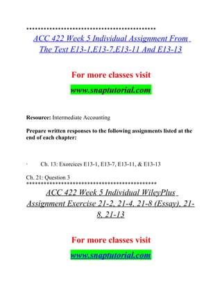*********************************************
ACC 422 Week 5 Individual Assignment From
The Text E13-1,E13-7,E13-11 And E13-13
For more classes visit
www.snaptutorial.com
Resource: Intermediate Accounting
Prepare written responses to the following assignments listed at the
end of each chapter:
· Ch. 13: Exorcices E13-1, E13-7, E13-11, & E13-13
Ch. 21: Question 3
*********************************************
ACC 422 Week 5 Individual WileyPlus
Assignment Exercise 21-2, 21-4, 21-8 (Essay), 21-
8, 21-13
For more classes visit
www.snaptutorial.com
 