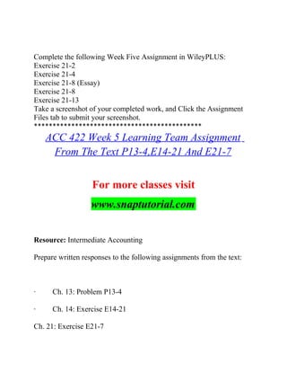 Complete the following Week Five Assignment in WileyPLUS:
Exercise 21-2
Exercise 21-4
Exercise 21-8 (Essay)
Exercise 21-8
Exercise 21-13
Take a screenshot of your completed work, and Click the Assignment
Files tab to submit your screenshot.
*********************************************
ACC 422 Week 5 Learning Team Assignment
From The Text P13-4,E14-21 And E21-7
For more classes visit
www.snaptutorial.com
Resource: Intermediate Accounting
Prepare written responses to the following assignments from the text:
· Ch. 13: Problem P13-4
· Ch. 14: Exercise E14-21
Ch. 21: Exercise E21-7
 