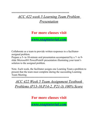 *********************************************
ACC 422 week 5 Learning Team Problem
Presentation
For more classes visit
www.snaptutorial.com
Collaborate as a team to provide written responses to a facilitator-
assigned problem.
Prepare a 5- to 10-minute oral presentation accompanied by a 7- to 9-
slide Microsoft® PowerPoint® presentation illustrating your team’s
solution to the assigned problem.
Note. Each week, the facilitator assigns one Learning Team a problem to
present that the team must complete during the succeeding Learning
Team Meeting.
*********************************************
ACC 422 Week 5 Team Assignment Textbook
Problems (P13-10,P14-2, P21-3) 100% Score
For more classes visit
www.snaptutorial.com
 