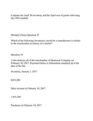 Compute the April 30 inventory and the April cost of goods sold using
the LIFO method.
Multiple Choice Question 21
Which of the following inventories carried by a manufacturer is similar
to the merchandise inventory of a retailer?
Question 14
A fire destroys all of the merchandise of Shamrock Company on
February 10, 2017. Presented below is information compiled up to the
date of the fire.
Inventory, January 1, 2017
$432,200
Sales revenue to February 10, 2017
1,935,200
Purchases to February 10, 2017
 