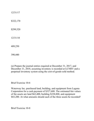 12/31/17
$322,170
$299,520
12/31/18
409,250
390,440
(a) Prepare the journal entries required at December 31, 2017, and
December 31, 2018, assuming inventory is recorded at LCNRV and a
perpetual inventory system using the cost-of-goods-sold method.
Brief Exercise 10-6
Waterway Inc. purchased land, building, and equipment from Laguna
Corporation for a cash payment of $327,600. The estimated fair values
of the assets are land $62,400, building $228,800, and equipment
$83,200. At what amounts should each of the three assets be recorded?
Brief Exercise 10-8
 